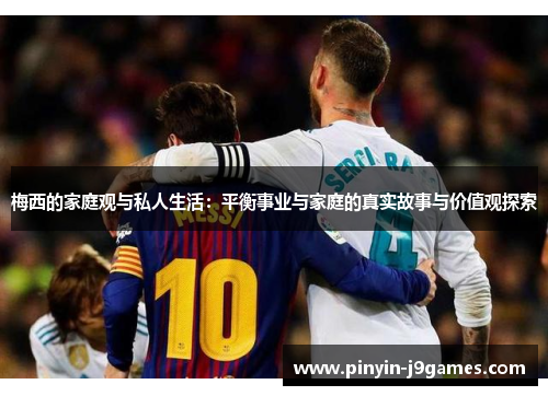 梅西的家庭观与私人生活：平衡事业与家庭的真实故事与价值观探索